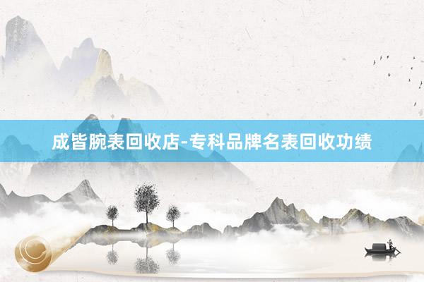 成皆腕表回收店-专科品牌名表回收功绩