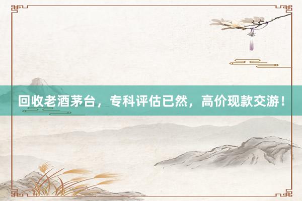 回收老酒茅台，专科评估已然，高价现款交游！