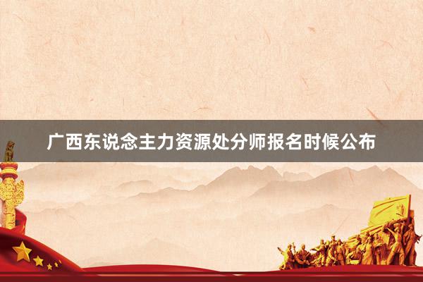 广西东说念主力资源处分师报名时候公布